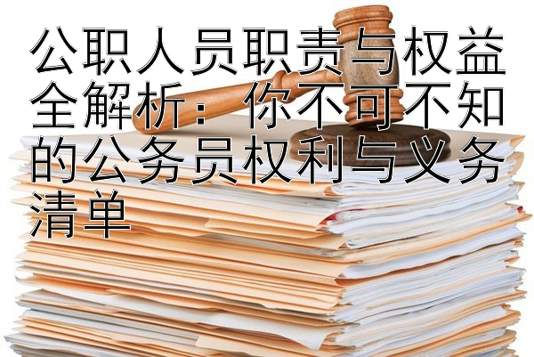 公职人员职责与权益全解析：你不可不知的公务员权利与义务清单