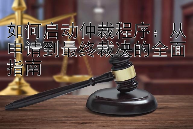 如何启动仲裁程序：从申请到最终裁决的全面指南